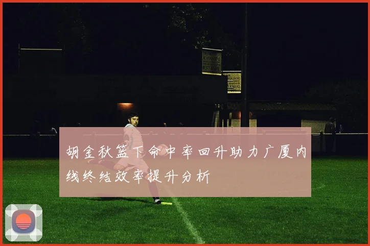胡金秋篮下命中率回升助力广厦内线终结效率提升分析