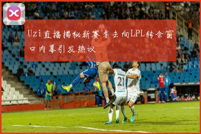 Uzi直播揭秘新赛季去向LPL转会窗口内幕引发热议