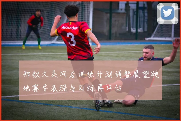 郑钦文美网后训练计划调整展望硬地赛季表现与目标再评估