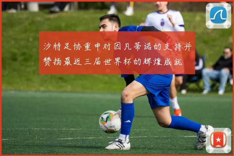 沙特足协重申对因凡蒂诺的支持并赞扬最近三届世界杯的辉煌成就