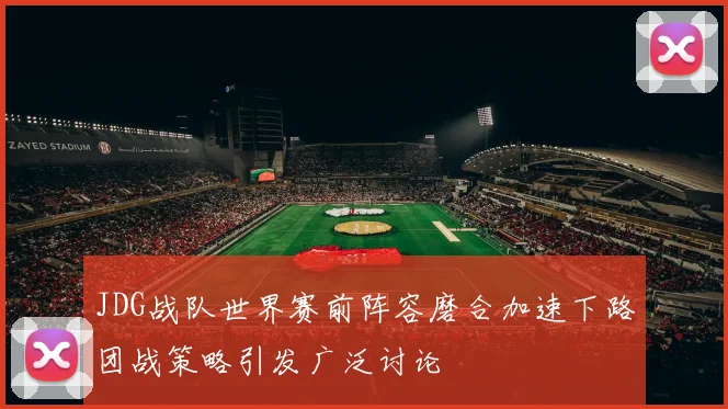 JDG战队世界赛前阵容磨合加速下路团战策略引发广泛讨论