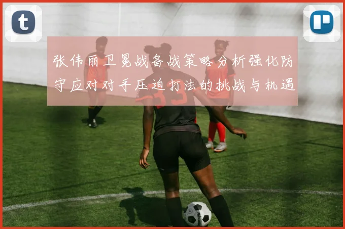 张伟丽卫冕战备战策略分析强化防守应对对手压迫打法的挑战与机遇