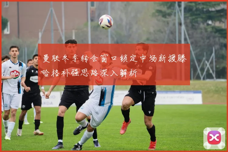 曼联冬季转会窗口锁定中场新援滕哈格补强思路深入解析