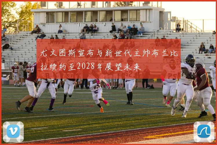 尤文图斯宣布与新世代主帅布兰比拉续约至2028年展望未来