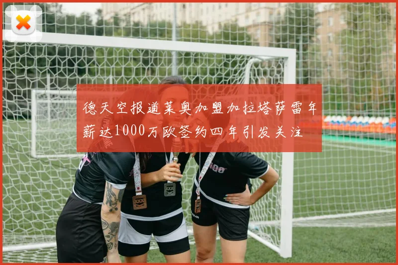 德天空报道莱奥加盟加拉塔萨雷年薪达1000万欧签约四年引发关注