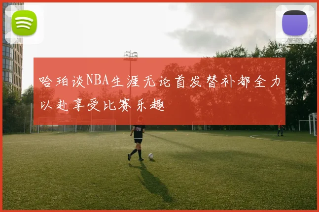 哈珀谈NBA生涯无论首发替补都全力以赴享受比赛乐趣