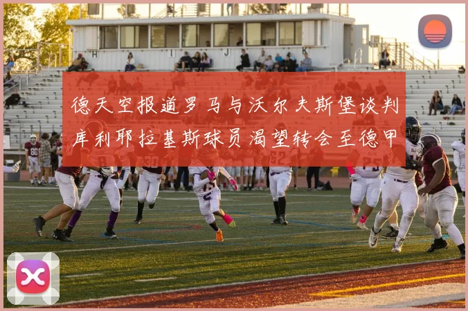 德天空报道罗马与沃尔夫斯堡谈判库利耶拉基斯球员渴望转会至德甲