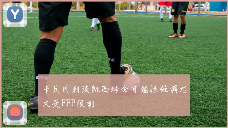 卡瓦内利谈凯西转会可能性强调尤文受FFP限制