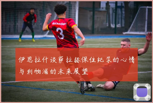 伊恩拉什谈萨拉赫保住纪录的心情与利物浦的未来展望