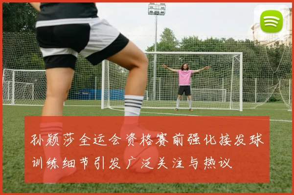 孙颖莎全运会资格赛前强化接发球训练细节引发广泛关注与热议