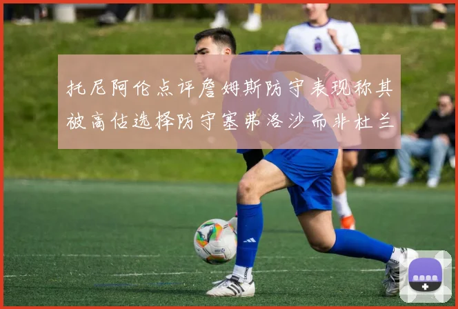 托尼阿伦点评詹姆斯防守表现称其被高估选择防守塞弗洛沙而非杜兰特