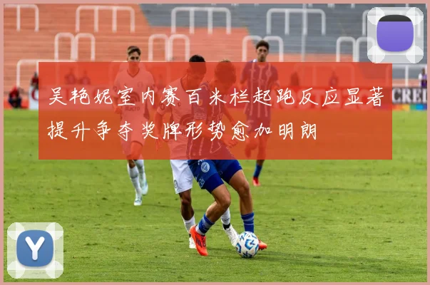 吴艳妮室内赛百米栏起跑反应显著提升争夺奖牌形势愈加明朗